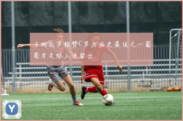 卡纳瓦罗称赞C罗为历史最佳之一葡萄牙足球人才辈出
