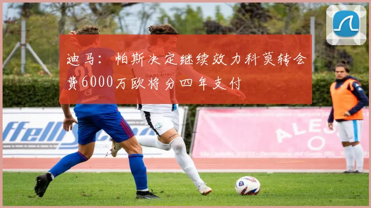 迪马：帕斯决定继续效力科莫转会费6000万欧将分四年支付