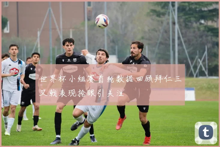 世界杯小组赛首轮数据回顾拜仁三叉戟表现抢眼引关注