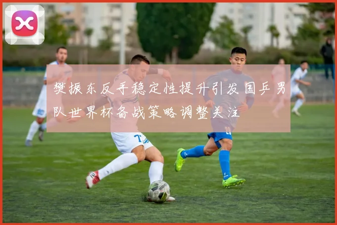 樊振东反手稳定性提升引发国乒男队世界杯备战策略调整关注