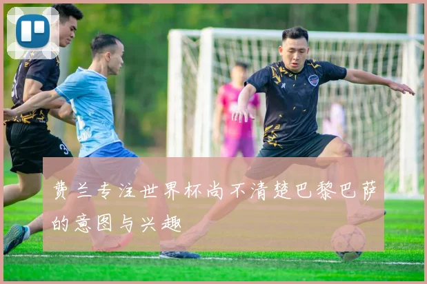 费兰专注世界杯尚不清楚巴黎巴萨的意图与兴趣