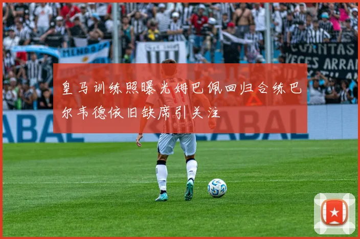 皇马训练照曝光姆巴佩回归合练巴尔韦德依旧缺席引关注