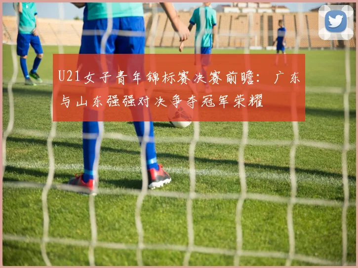 U21女子青年锦标赛决赛前瞻：广东与山东强强对决争夺冠军荣耀