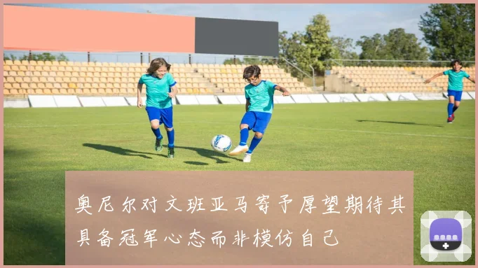 奥尼尔对文班亚马寄予厚望期待其具备冠军心态而非模仿自己