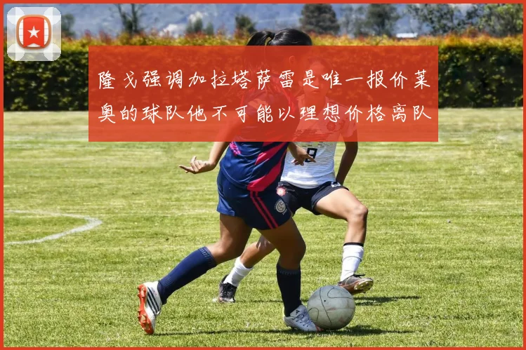 隆戈强调加拉塔萨雷是唯一报价莱奥的球队他不可能以理想价格离队