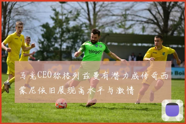 马竞CEO称格列兹曼有潜力成传奇西蒙尼依旧展现高水平与激情