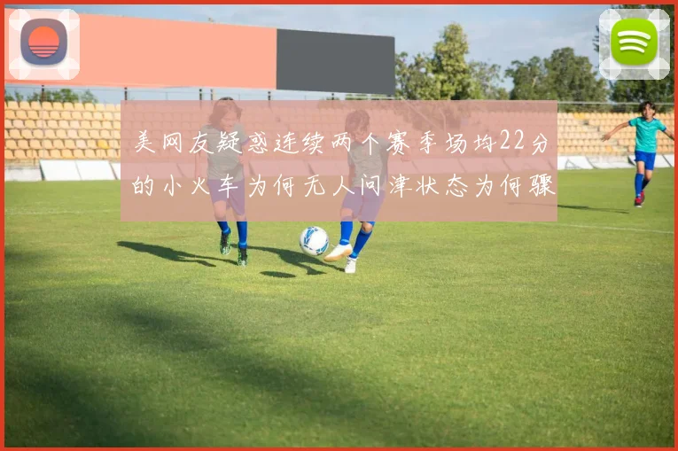 美网友疑惑连续两个赛季场均22分的小火车为何无人问津状态为何骤降