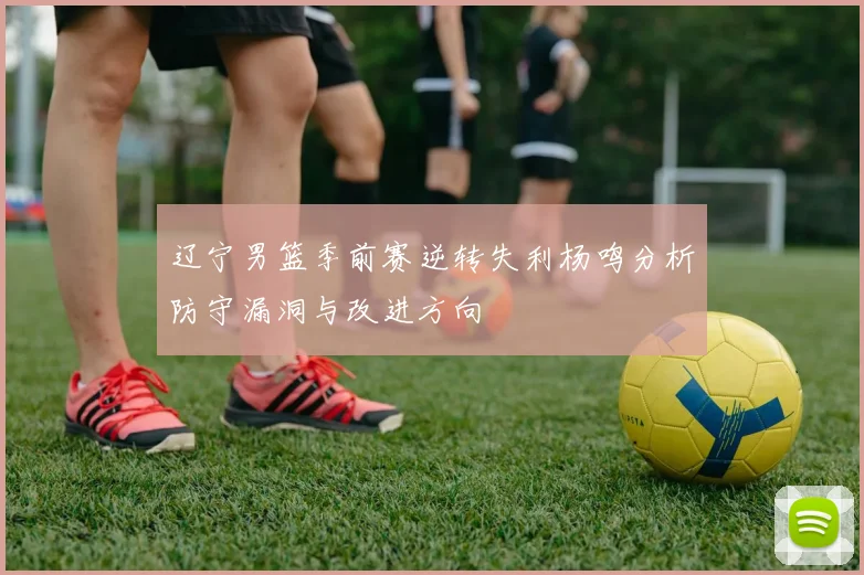 辽宁男篮季前赛逆转失利杨鸣分析防守漏洞与改进方向