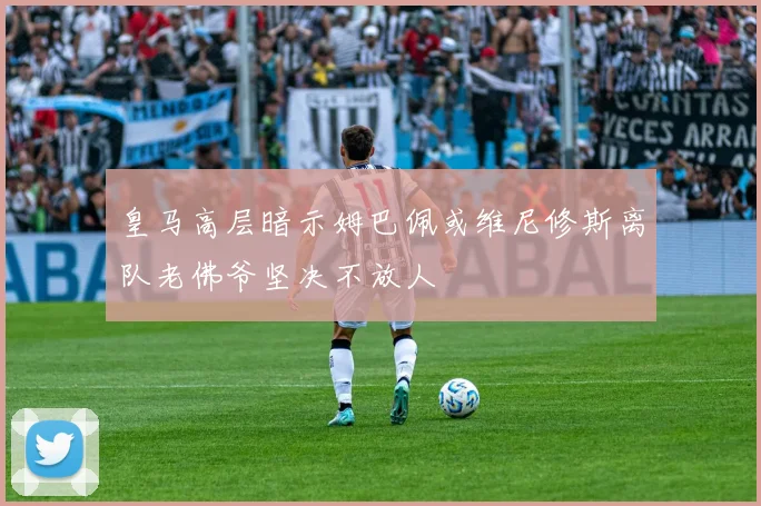 皇马高层暗示姆巴佩或维尼修斯离队老佛爷坚决不放人