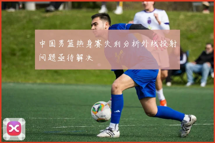 中国男篮热身赛失利分析外线投射问题亟待解决