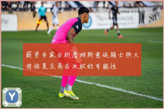 薪资专家分析詹姆斯重返骑士热火将恢复交易否决权的可能性
