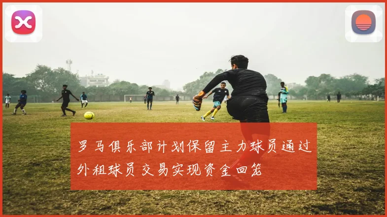 罗马俱乐部计划保留主力球员通过外租球员交易实现资金回笼