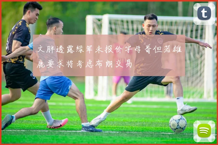 文胖透露绿军未报价字母哥但若雄鹿要求将考虑布朗交易