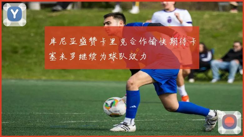 库尼亚盛赞卡里克合作愉快期待卡塞米罗继续为球队效力