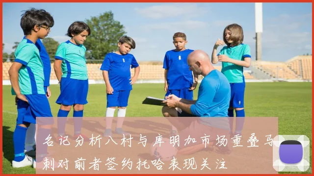 名记分析八村与库明加市场重叠马刺对前者签约托哈表现关注