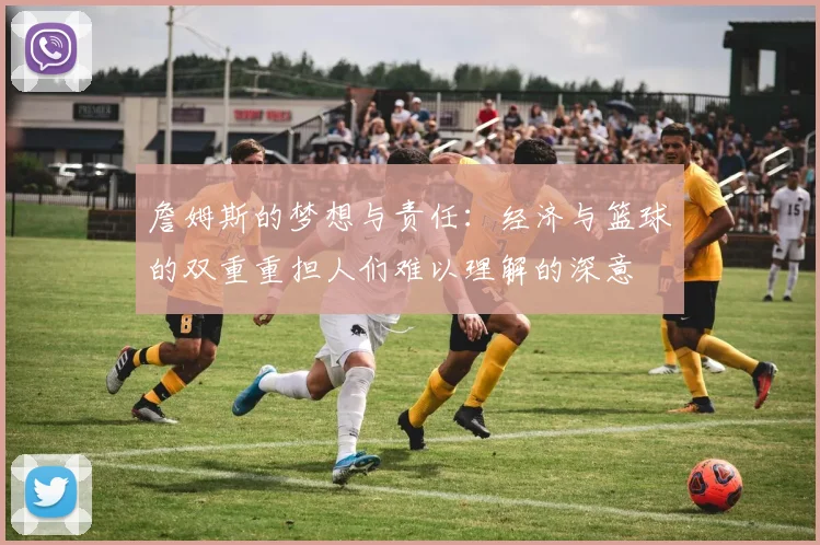 詹姆斯的梦想与责任：经济与篮球的双重重担人们难以理解的深意