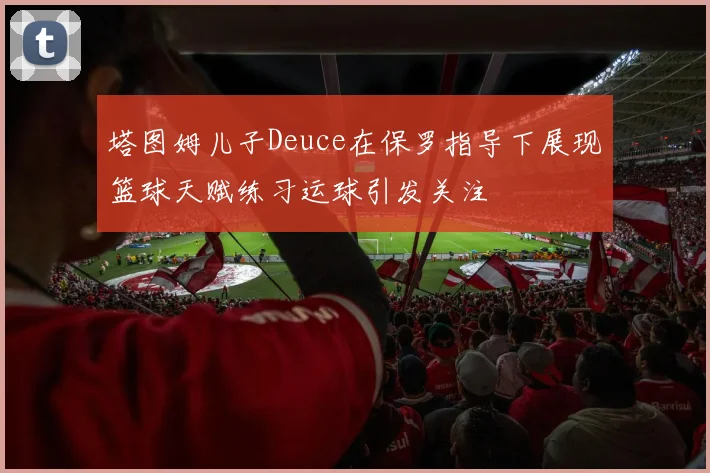 塔图姆儿子Deuce在保罗指导下展现篮球天赋练习运球引发关注