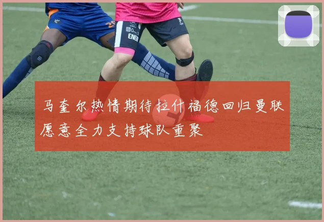 马奎尔热情期待拉什福德回归曼联愿意全力支持球队重聚