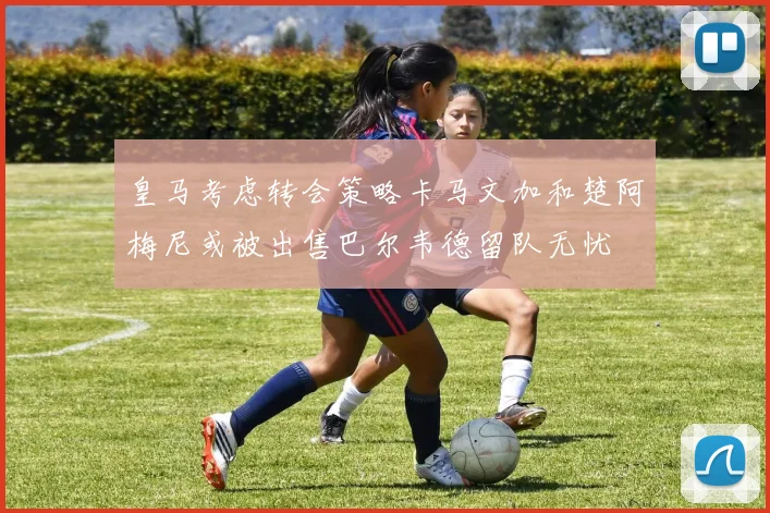 皇马考虑转会策略卡马文加和楚阿梅尼或被出售巴尔韦德留队无忧
