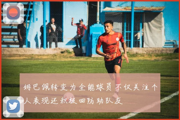 姆巴佩转变为全能球员不仅关注个人表现还积极回防助队友