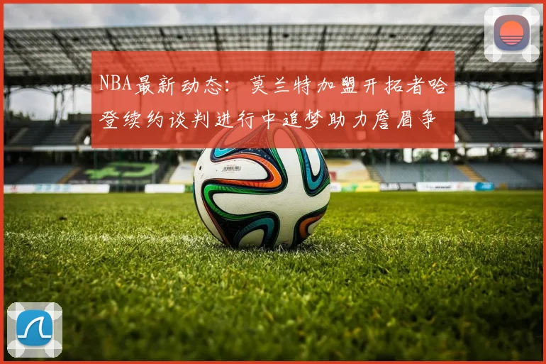 NBA最新动态：莫兰特加盟开拓者哈登续约谈判进行中追梦助力詹眉争冠
