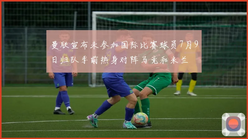 曼联宣布未参加国际比赛球员7月9日归队季前热身对阵马竞和米兰