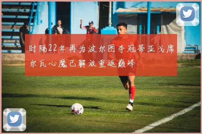 时隔22年再为波尔图夺冠蒂亚戈席尔瓦心魔已解放重返巅峰