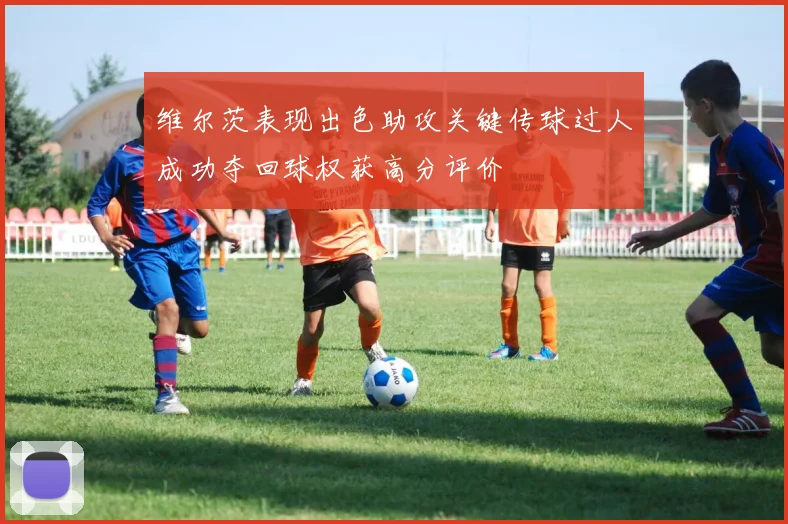 维尔茨表现出色助攻关键传球过人成功夺回球权获高分评价
